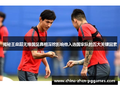 揭秘王燊超无缘国足真相深挖影响他入选国家队的五大关键因素 揭秘王燊超无缘国足真相深挖影响他入选国家队的五大关键因素