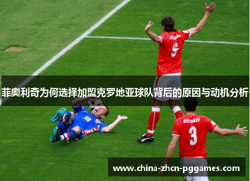 菲奥利奇为何选择加盟克罗地亚球队背后的原因与动机分析 菲奥利奇为何选择加盟克罗地亚球队背后的原因与动机分析