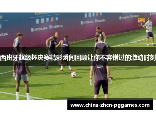 西班牙超级杯决赛精彩瞬间回顾让你不容错过的激动时刻