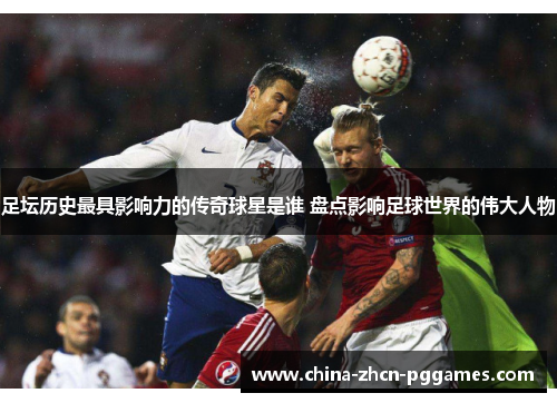 足坛历史最具影响力的传奇球星是谁 盘点影响足球世界的伟大人物 足坛历史最具影响力的传奇球星是谁 盘点影响足球世界的伟大人物