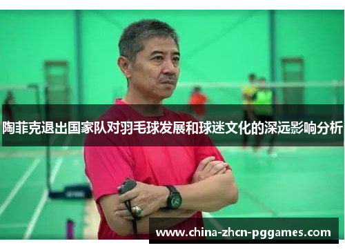 陶菲克退出国家队对羽毛球发展和球迷文化的深远影响分析