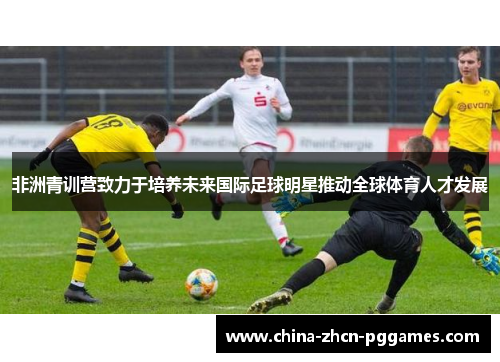 非洲青训营致力于培养未来国际足球明星推动全球体育人才发展