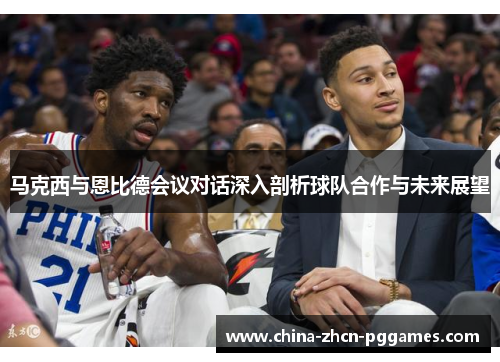 马克西与恩比德会议对话深入剖析球队合作与未来展望 马克西与恩比德会议对话深入剖析球队合作与未来展望