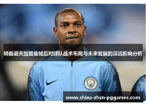 胡桑诺夫加盟曼城后对球队战术布局与未来发展的深远影响分析 胡桑诺夫加盟曼城后对球队战术布局与未来发展的深远影响分析