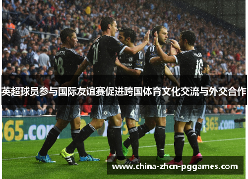 英超球员参与国际友谊赛促进跨国体育文化交流与外交合作