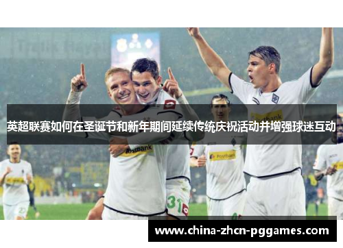 英超联赛如何在圣诞节和新年期间延续传统庆祝活动并增强球迷互动 英超联赛如何在圣诞节和新年期间延续传统庆祝活动并增强球迷互动