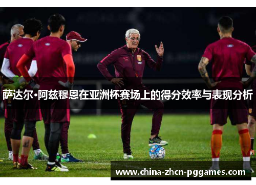 萨达尔·阿兹穆恩在亚洲杯赛场上的得分效率与表现分析 萨达尔·阿兹穆恩在亚洲杯赛场上的得分效率与表现分析