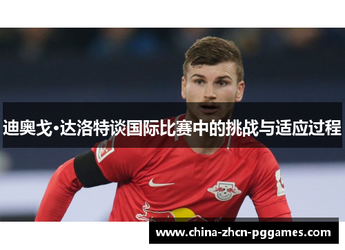 迪奥戈·达洛特谈国际比赛中的挑战与适应过程