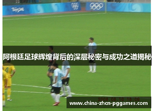 阿根廷足球辉煌背后的深层秘密与成功之道揭秘