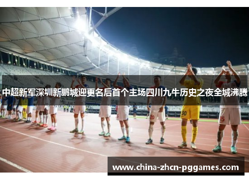 中超新军深圳新鹏城迎更名后首个主场四川九牛历史之夜全城沸腾