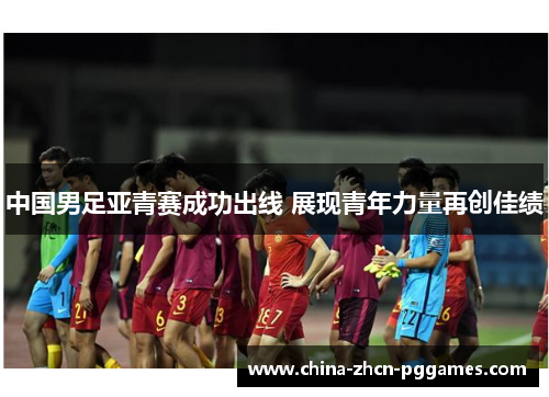 中国男足亚青赛成功出线 展现青年力量再创佳绩