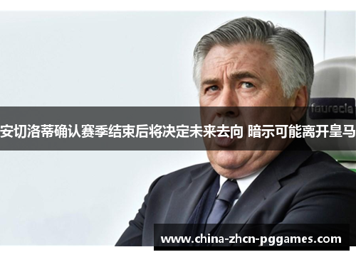 安切洛蒂确认赛季结束后将决定未来去向 暗示可能离开皇马 安切洛蒂确认赛季结束后将决定未来去向 暗示可能离开皇马