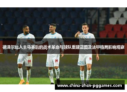德泽尔比入主马赛后的战术革命与球队重建蓝图及法甲格局影响观察 德泽尔比入主马赛后的战术革命与球队重建蓝图及法甲格局影响观察