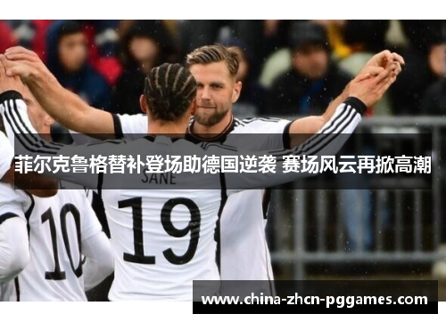 菲尔克鲁格替补登场助德国逆袭 赛场风云再掀高潮 菲尔克鲁格替补登场助德国逆袭 赛场风云再掀高潮