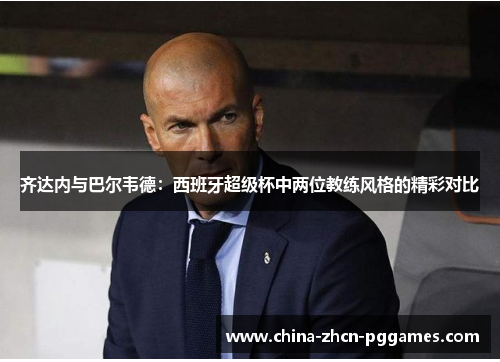 齐达内与巴尔韦德：西班牙超级杯中两位教练风格的精彩对比