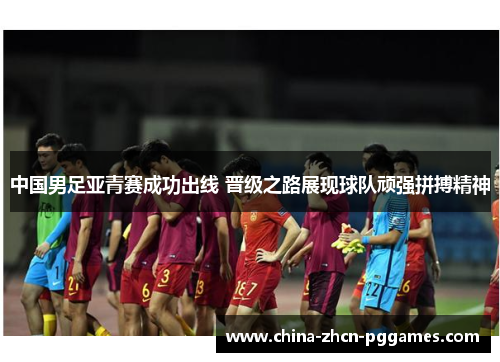 中国男足亚青赛成功出线 晋级之路展现球队顽强拼搏精神